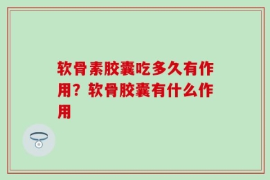 软骨素胶囊吃多久有作用？软骨胶囊有什么作用