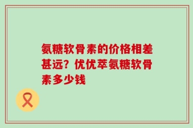 氨糖软骨素的价格相差甚远？优优萃氨糖软骨素多少钱