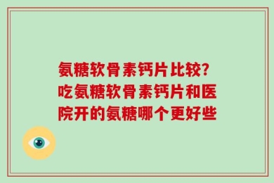 氨糖软骨素钙片比较？吃氨糖软骨素钙片和医院开的氨糖哪个更好些