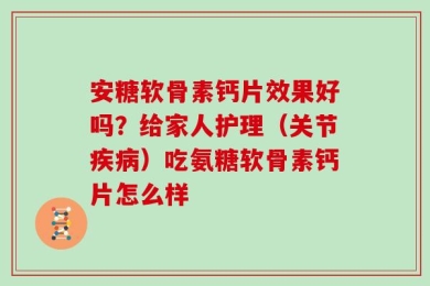 安糖软骨素钙片效果好吗？给家人护理（关节疾病）吃氨糖软骨素钙片怎么样