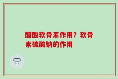 醋酸软骨素作用？软骨素硫酸钠的作用