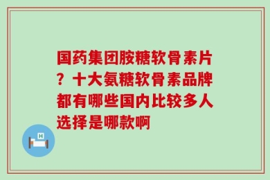 国药集团胺糖软骨素片？十大氨糖软骨素品牌都有哪些国内比较多人选择是哪款啊