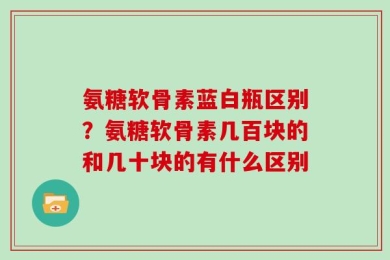 氨糖软骨素蓝白瓶区别？氨糖软骨素几百块的和几十块的有什么区别