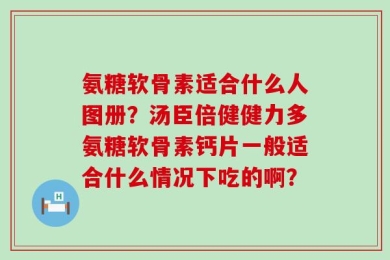 氨糖软骨素适合什么人图册？汤臣倍健健力多氨糖软骨素钙片一般适合什么情况下吃的啊？