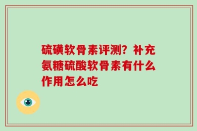 硫磺软骨素评测？补充氨糖硫酸软骨素有什么作用怎么吃