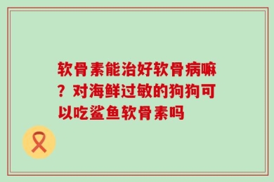 软骨素能治好软骨病嘛？对海鲜过敏的狗狗可以吃鲨鱼软骨素吗