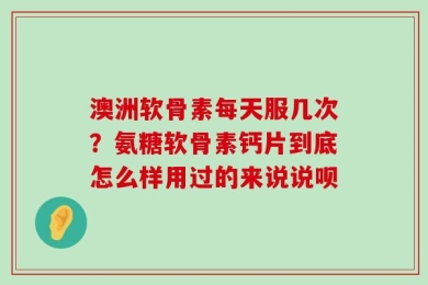 澳洲软骨素每天服几次？氨糖软骨素钙片到底怎么样用过的来说说呗