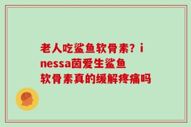 老人吃鲨鱼软骨素？inessa茵爱生鲨鱼软骨素真的缓解疼痛吗