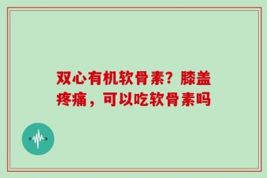 双心有机软骨素？膝盖疼痛，可以吃软骨素吗