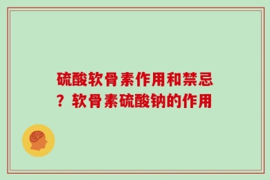 硫酸软骨素作用和禁忌？软骨素硫酸钠的作用
