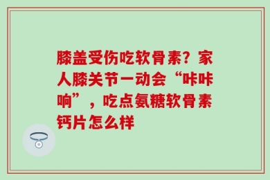 膝盖受伤吃软骨素？家人膝关节一动会“咔咔响”，吃点氨糖软骨素钙片怎么样