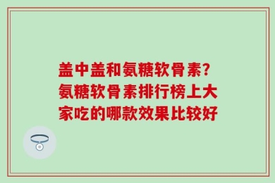 盖中盖和氨糖软骨素？氨糖软骨素排行榜上大家吃的哪款效果比较好