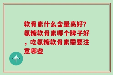 软骨素什么含量高好？氨糖软骨素哪个牌子好，吃氨糖软骨素需要注意哪些