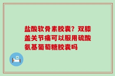 盐酸软骨素胶囊？双膝盖关节痛可以服用硫酸氨基葡萄糖胶囊吗