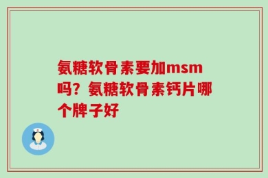 氨糖软骨素要加msm吗？氨糖软骨素钙片哪个牌子好