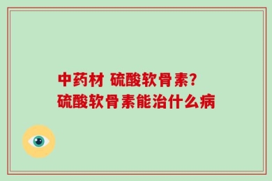 中药材 硫酸软骨素？硫酸软骨素能治什么病