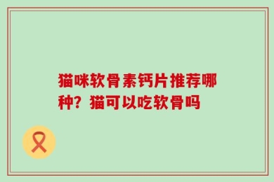 猫咪软骨素钙片推荐哪种？猫可以吃软骨吗