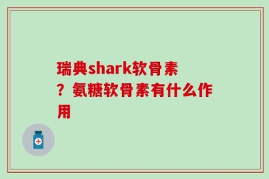 瑞典shark软骨素？氨糖软骨素有什么作用
