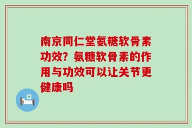 南京同仁堂氨糖软骨素功效？氨糖软骨素的作用与功效可以让关节更健康吗