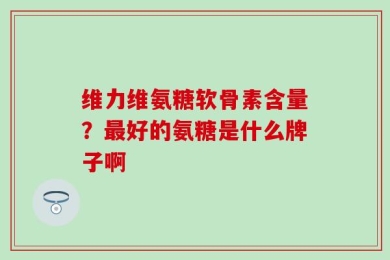 维力维氨糖软骨素含量？最好的氨糖是什么牌子啊