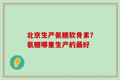 北京生产氨糖软骨素？氨糖哪里生产的最好