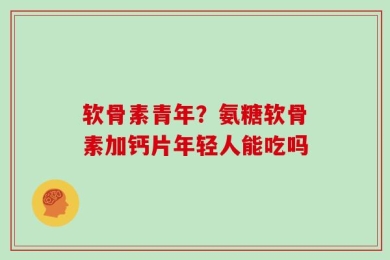 软骨素青年？氨糖软骨素加钙片年轻人能吃吗