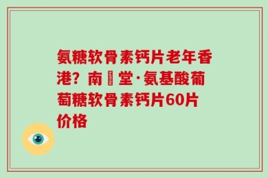 氨糖软骨素钙片老年香港？南雲堂·氨基酸葡萄糖软骨素钙片60片价格