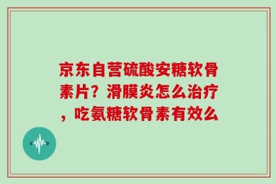 京东自营硫酸安糖软骨素片？滑膜炎怎么治疗，吃氨糖软骨素有效么