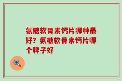 氨糖软骨素钙片哪种最好？氨糖软骨素钙片哪个牌子好
