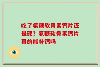 吃了氨糖软骨素钙片还是硬？氨糖软骨素钙片真的能补钙吗