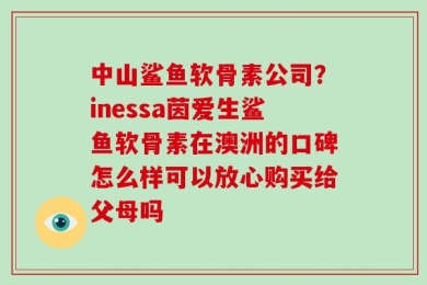 中山鲨鱼软骨素公司？inessa茵爱生鲨鱼软骨素在澳洲的口碑怎么样可以放心购买给父母吗