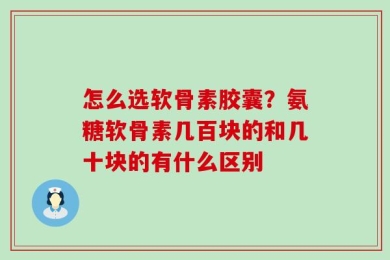 怎么选软骨素胶囊？氨糖软骨素几百块的和几十块的有什么区别
