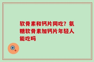 软骨素和钙片同吃？氨糖软骨素加钙片年轻人能吃吗