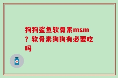 狗狗鲨鱼软骨素msm？软骨素狗狗有必要吃吗