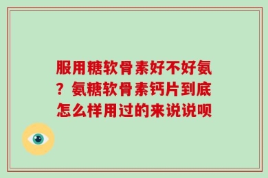 服用糖软骨素好不好氨？氨糖软骨素钙片到底怎么样用过的来说说呗