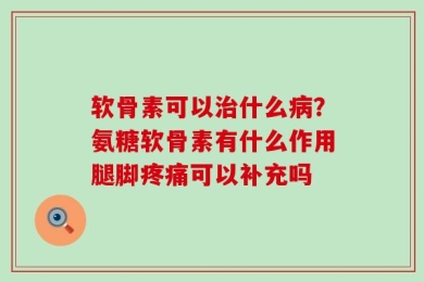 软骨素可以治什么病？氨糖软骨素有什么作用腿脚疼痛可以补充吗