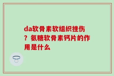 da软骨素软组织挫伤？氨糖软骨素钙片的作用是什么