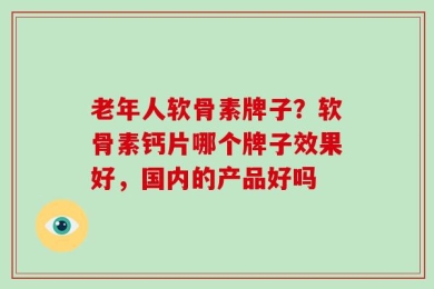 老年人软骨素牌子？软骨素钙片哪个牌子效果好，国内的产品好吗