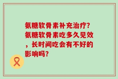 氨糖软骨素补充治疗？氨糖软骨素吃多久见效，长时间吃会有不好的影响吗？