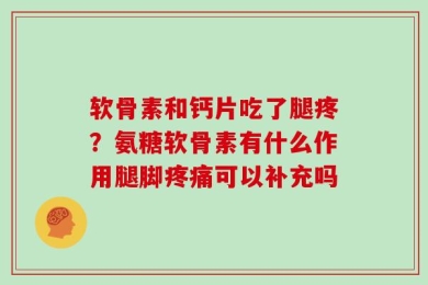 软骨素和钙片吃了腿疼？氨糖软骨素有什么作用腿脚疼痛可以补充吗