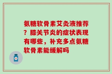 氨糖软骨素艾灸液推荐？膝关节炎的症状表现有哪些，补充多点氨糖软骨素能缓解吗