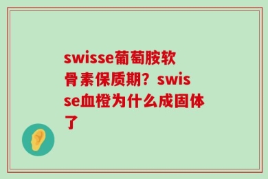 swisse葡萄胺软骨素保质期？swisse血橙为什么成固体了