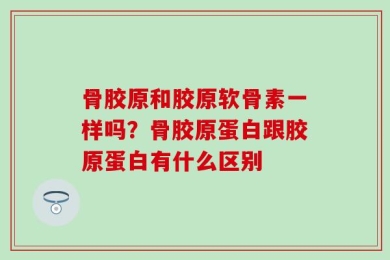 骨胶原和胶原软骨素一样吗？骨胶原蛋白跟胶原蛋白有什么区别