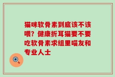 猫咪软骨素到底该不该喂？健康折耳猫要不要吃软骨素求组里喵友和专业人士