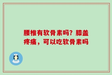 腰椎有软骨素吗？膝盖疼痛，可以吃软骨素吗