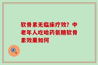 软骨素无临床疗效？中老年人吃哈药氨糖软骨素效果如何