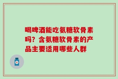 喝啤酒能吃氨糖软骨素吗？含氨糖软骨素的产品主要适用哪些人群