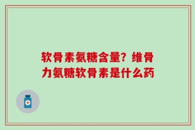 软骨素氨糖含量？维骨力氨糖软骨素是什么药