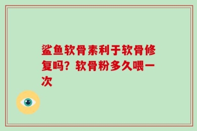 鲨鱼软骨素利于软骨修复吗？软骨粉多久喂一次