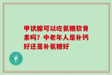 甲状腺可以吃氨糖软骨素吗？中老年人是补钙好还是补氨糖好